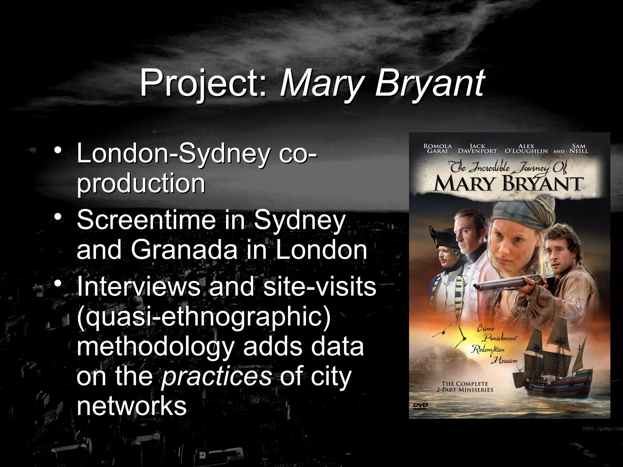 Project:  Mary Bryant London-Sydney co-production Screentime in Sydney and Granada in London Interviews and site-visits (quasi-ethnographic) methodology adds data on the  practices  of city networks 
