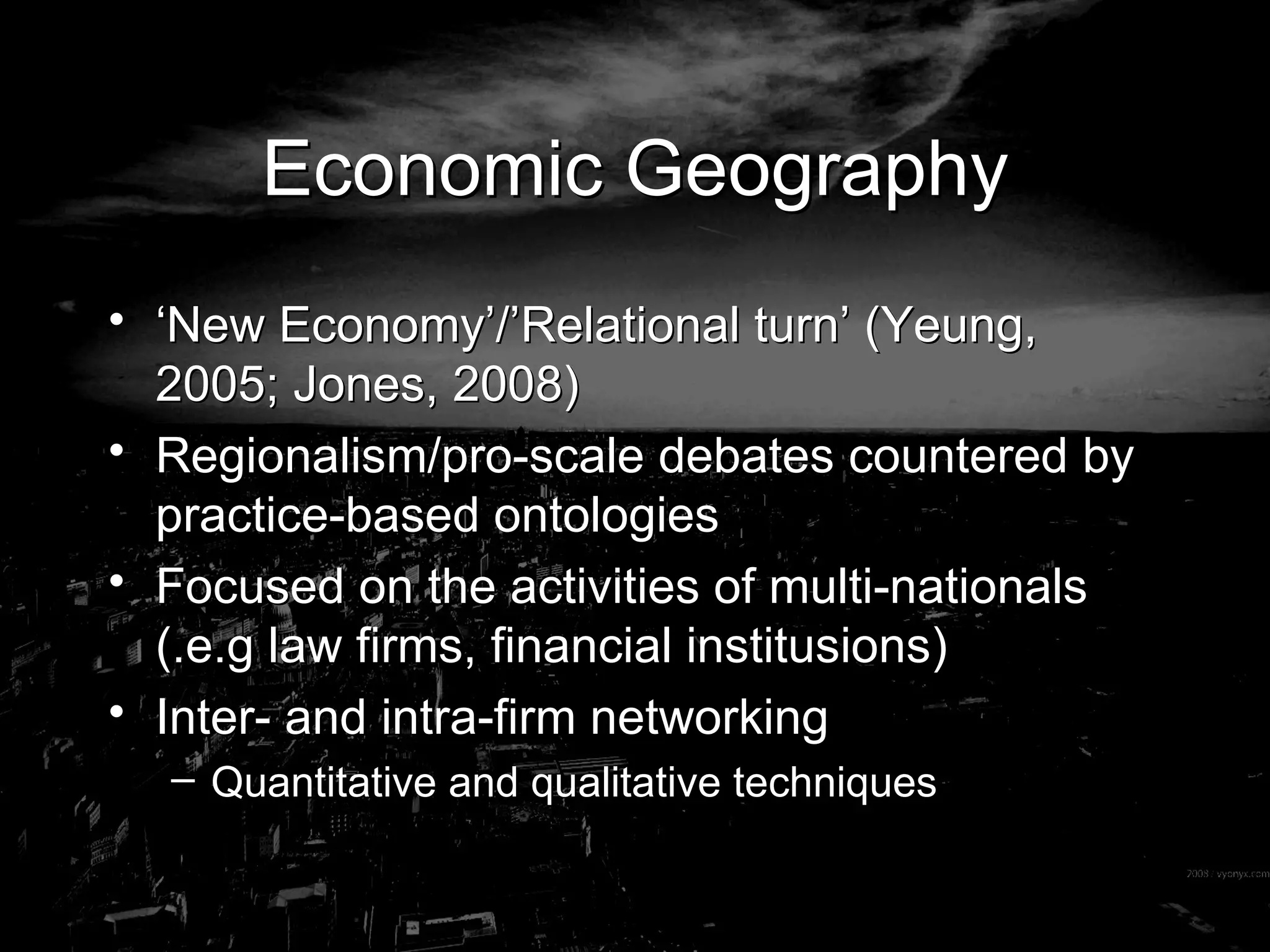 Economic Geography ‘ New Economy’/’Relational turn’ (Yeung, 2005; Jones, 2008) Regionalism/pro-scale debates countered by practice-based ontologies Focused on the activities of multi-nationals (.e.g law firms, financial institusions) Inter- and intra-firm networking Quantitative and qualitative techniques 