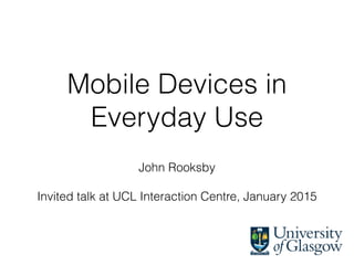 Mobile Devices in
Everyday Use
John Rooksby
Invited talk at UCL Interaction Centre, January 2015
 
