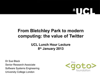 From Bletchley Park to modern
          computing: the value of Twitter
                     UCL Lunch Hour Lecture
                        8th January 2013


Dr Sue Black
Senior Research Associate
Software Systems Engineering
University College London
 