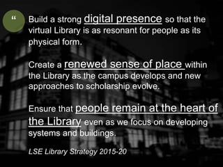 Build a strong digital presence so that the
virtual Library is as resonant for people as its
physical form.
Create a renewed sense of place within
the Library as the campus develops and new
approaches to scholarship evolve.
Ensure that people remain at the heart of
the Library even as we focus on developing
systems and buildings.
LSE Library Strategy 2015-20
“
 