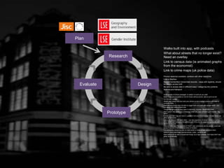 Research
Plan
Design
Prototype
Evaluate
Walks built into app, with podcasts
What about streets that no longer exist?
Need an overlay
Link to census data (ie animated graphs
from the economist)
Link to crime maps (uk police data)
Photos/ sketches available, combine with other resources
Link to Mayhew
Access handwritten/ transcribed records – issue with legibility, should
be able to access both
Be able to access data in different ways / categorise the contents
Stations and transport
Audio quotes of choice passages, to switch to audio as you walk
Make maps also available on line for those without phone, able to print out etc
‘on this day’ quotes
Street view (where you can hold your phone up and overlay a picture with what is
currently there…)
Alternative to street view, be able to toggle back and forth with google earth – you
can easily see what is there now
Things that still exist as they were in that time – ie pubs –Booth pub crawl
Alert system that sends you a message when you pass something of interest – tag
alerts
Create your own map and save it, publish it not only to homepage but also facebook,
other social media
Users can interact with each other – can see popularity of certain places or entries,
other users comments and the ability to add links and etc augmenting the info with
additional sources
Second class used the example of YELP, user comments can be pasted, could see
level of interest of that particular entry or location
For comments, should be able to make public or keep private and save them
Ability to save your maps, journal entries, notes – email to self
Alternative is to be able to bookmark things via a login process, 2nd class didn’t see
either as preferable
 