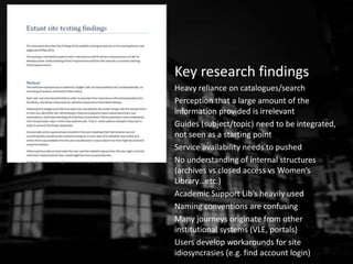 Key research findings
Heavy reliance on catalogues/search
Perception that a large amount of the
information provided is irrelevant
Guides (subject/topic) need to be integrated,
not seen as a starting point
Service availability needs to pushed
No understanding of internal structures
(archives vs closed access vs Women’s
Library…etc.)
Academic Support Lib’s heavily used
Naming conventions are confusing
Many journeys originate from other
institutional systems (VLE, portals)
Users develop workarounds for site
idiosyncrasies (e.g. find account login)
 