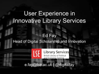 Ed Fay
Head of Digital Scholarship and Innovation
e.fay@lse.ac.uk | @digitalfay
User Experience in
Innovative Library Services
 