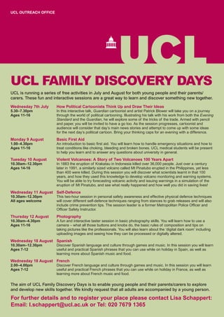 UCL OUTREACH OFFICE




UCL FAMILY DISCOVERY DAYS
UCL is running a series of free activities in July and August for both young people and their parents/
carers. These fun and interactive sessions are a great way to learn and discover something new together.

Wednesday 7th July     How Political Cartoonists Think Up and Draw Their Ideas
5.30–7.30pm            In this interactive talk, Guardian cartoonist and artist Patrick Blower will take you on a journey
Ages 11-16             through the world of political cartooning. Illustrating his talk with his work from both the Evening
                       Standard and the Guardian, he will explore some of the tricks of the trade. Armed with pencil
                       and paper, you will be invited to have a go too. As the session progresses, cartoonist and
                       audience will consider that day’s main news stories and attempt to come up with some ideas
                       for the next day’s political cartoon. Bring your thinking caps for an evening with a difference.
Monday 9 August        Basic First Aid
1.00–4.30pm            An introduction to basic first aid. You will learn how to handle emergency situations and how to
Ages 11-16             treat conditions like choking, bleeding and broken bones. UCL medical students will be present
                       to help you learn and to answer any questions about university in general.
Tuesday 10 August      Violent Volcanoes: A Story of Two Volcanoes 100 Years Apart
10.30am–12.30pm        In 1883 the eruption of Krakatau in Indonesia killed over 36,000 people. Just over a century
Ages 14-16             later in 1991, a similarly sized volcano called Mt Pinatubo erupted in the Philippines, yet less
                       than 400 were killed. During this session you will discover what scientists learnt in that 100
                       years, and how they used this knowledge to develop volcano monitoring and warning systems.
                       You will be able to try forecasting volcanic activity and issuing warnings in a simulation of the
                       eruption of Mt Pinatubo, and see what really happened and how well you did in saving lives!
Wednesday 11 August Self-Defence
10.30am–12.30pm        This two-hour session in personal safety awareness and effective physical defence techniques
All ages welcome       will cover different self-defence techniques ranging from stances to grab releases and will also
                       include crime prevention tips. The session leader is a former Metropolitan Police Officer and
                       Officer Safety Instructor.
Thursday 12 August     Photography
10.30am–4.30pm         A fun and interactive taster session in basic photography skills. You will learn how to use a
Ages 11-16             camera – what all those buttons and knobs do, the basic rules of composition and tips on
                       taking pictures like the professionals. You will also learn about the ‘digital dark room’ including
                       uploading images and seeing how they can be processed or digitally altered.
Wednesday 18 August Spanish
10.30am–12.30pm        Discover Spanish language and culture through games and music. In this session you will learn
Ages 7-12              useful and practical Spanish phrases that you can use while on holiday in Spain, as well as
                       learning more about Spanish music and food.
Wednesday 18 August French
2.00–4.00pm            Discover French language and culture through games and music. In this session you will learn
Ages 7-12              useful and practical French phrases that you can use while on holiday in France, as well as
                       learning more about French music and food.

The aim of UCL Family Discovery Days is to enable young people and their parents/carers to explore
and develop new skills together. We kindly request that all adults are accompanied by a young person.

For further details and to register your place please contact Lisa Schappert:
Email: l.schappert@ucl.ac.uk or Tel: 020 7679 1365
 