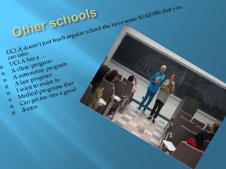 Other schoolsUCLA doesn’t just teach regular school the have some MAJORS that you can take.UCLA has a …A clinic program A astronomy program A law programI want to major in Medical programs thatCan get me into a good doctor