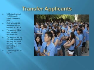 Transfer Applicants UCLA gets about 13,000 transfer applicants every yearOnly about 4,500 transfer students enrolled to UCLAThe average GPA  for a transfer student is 3.62The average sat is a 570/680 for critical reading , for math is a 610/720 , and for writing is a 580/690 The average act is a 24/30   