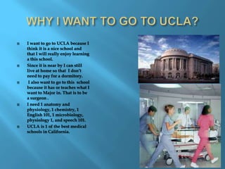 WHY I WANT TO GO TO UCLA?I want to go to UCLA because I think it is a nice school and that I will really enjoy learning a this school. Since it is near by I can still live at home so that  I don’t need to pay for a dormitory. I also want to go to this  school because it has or teaches what I want to Major in. That is to be a surgeon .I need 1 anatomy and physiology, 1 chemistry, 1  English 101, 1 microbiology, physiology 1, and speech 101.UCLA is 1 of the best medical schools in California.