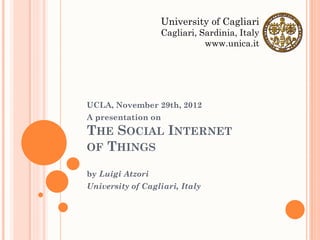 University of Cagliari
                  Cagliari, Sardinia, Italy
                             www.unica.it




UCLA, November 29th, 2012
A presentation on
THE SOCIAL INTERNET
OF THINGS

by Luigi Atzori
University of Cagliari, Italy
 