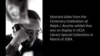 Selected slides from the
Centenary Celebration of
Ralph J. Bunche exhibit that
was on display in UCLA
Library Special Collections in
March of 2004.
 