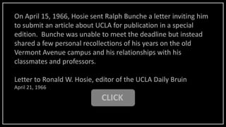 CLICK
On April 15, 1966, Hosie sent Ralph Bunche a letter inviting him
to submit an article about UCLA for publication in a special
edition. Bunche was unable to meet the deadline but instead
shared a few personal recollections of his years on the old
Vermont Avenue campus and his relationships with his
classmates and professors.
Letter to Ronald W. Hosie, editor of the UCLA Daily Bruin
April 21, 1966
 