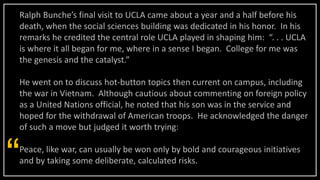Ralph Bunche’s final visit to UCLA came about a year and a half before his
death, when the social sciences building was dedicated in his honor. In his
remarks he credited the central role UCLA played in shaping him: “. . . UCLA
is where it all began for me, where in a sense I began. College for me was
the genesis and the catalyst.”
He went on to discuss hot-button topics then current on campus, including
the war in Vietnam. Although cautious about commenting on foreign policy
as a United Nations official, he noted that his son was in the service and
hoped for the withdrawal of American troops. He acknowledged the danger
of such a move but judged it worth trying:
Peace, like war, can usually be won only by bold and courageous initiatives
and by taking some deliberate, calculated risks.
“
 