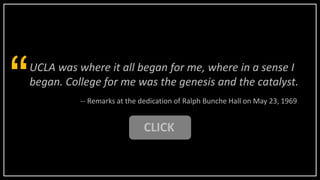 UCLA was where it all began for me, where in a sense I
began. College for me was the genesis and the catalyst.
“ -- Remarks at the dedication of Ralph Bunche Hall on May 23, 1969
CLICK
 