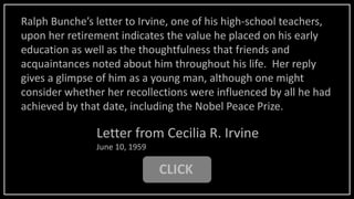 CLICK
Letter from Cecilia R. Irvine
June 10, 1959
Ralph Bunche’s letter to Irvine, one of his high-school teachers,
upon her retirement indicates the value he placed on his early
education as well as the thoughtfulness that friends and
acquaintances noted about him throughout his life. Her reply
gives a glimpse of him as a young man, although one might
consider whether her recollections were influenced by all he had
achieved by that date, including the Nobel Peace Prize.
 