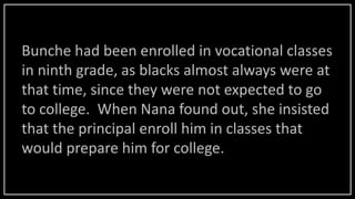 Bunche had been enrolled in vocational classes
in ninth grade, as blacks almost always were at
that time, since they were not expected to go
to college. When Nana found out, she insisted
that the principal enroll him in classes that
would prepare him for college.
 