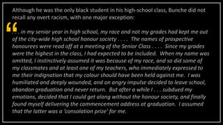 Although he was the only black student in his high-school class, Bunche did not
recall any overt racism, with one major exception:
. . . in my senior year in high school, my race and not my grades had kept me out
of the city-wide high school honour society . . . . The names of prospective
honourees were read off at a meeting of the Senior Class . . . . Since my grades
were the highest in the class, I had expected to be included. When my name was
omitted, I instinctively assumed it was because of my race, and so did some of
my classmates and at least one of my teachers, who immediately expressed to
me their indignation that my colour should have been held against me. I was
humiliated and deeply wounded, and on angry impulse decided to leave school,
abandon graduation and never return. But after a while I . . . subdued my
emotions, decided that I could get along without the honour society, and finally
found myself delivering the commencement address at graduation. I assumed
that the latter was a ‘consolation prize’ for me.
“
 