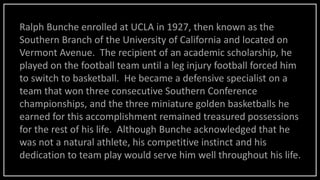 Ralph Bunche enrolled at UCLA in 1927, then known as the
Southern Branch of the University of California and located on
Vermont Avenue. The recipient of an academic scholarship, he
played on the football team until a leg injury football forced him
to switch to basketball. He became a defensive specialist on a
team that won three consecutive Southern Conference
championships, and the three miniature golden basketballs he
earned for this accomplishment remained treasured possessions
for the rest of his life. Although Bunche acknowledged that he
was not a natural athlete, his competitive instinct and his
dedication to team play would serve him well throughout his life.
 
