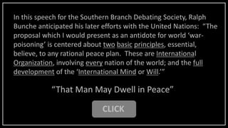CLICK
“That Man May Dwell in Peace”
In this speech for the Southern Branch Debating Society, Ralph
Bunche anticipated his later efforts with the United Nations: “The
proposal which I would present as an antidote for world ‘war-
poisoning’ is centered about two basic principles, essential,
believe, to any rational peace plan. These are International
Organization, involving every nation of the world; and the full
development of the ‘International Mind or Will.’”
 