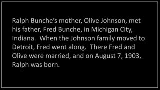 Ralph Bunche’s mother, Olive Johnson, met
his father, Fred Bunche, in Michigan City,
Indiana. When the Johnson family moved to
Detroit, Fred went along. There Fred and
Olive were married, and on August 7, 1903,
Ralph was born.
 