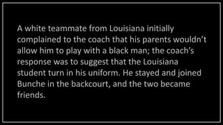 A white teammate from Louisiana initially
complained to the coach that his parents wouldn’t
allow him to play with a black man; the coach’s
response was to suggest that the Louisiana
student turn in his uniform. He stayed and joined
Bunche in the backcourt, and the two became
friends.
 