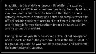 In addition to his athletic endeavors, Ralph Bunche excelled
academically at UCLA and considered pursuing the study of law, a
common professional route for blacks at that time. He was
actively involved with oratory and debate on campus; when the
official debating society refused to accept him as a member, he
and his friends formed the Southern Branch Debating Society,
and he served as president.
During his senior year Bunche worked at the school newspaper
and as sports editor of the yearbook. And as the top student in
his graduating class, he was named valedictorian and delivered
the commencement address.
 