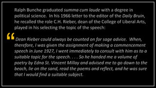 Ralph Bunche graduated summa cum laude with a degree in
political science. In his 1966 letter to the editor of the Daily Bruin,
he recalled the role C.H. Rieber, dean of the College of Liberal Arts,
played in his selecting the topic of the speech:
Dean Rieber could always be counted on for sage advice. When,
therefore, I was given the assignment of making a commencement
speech in June 1927, I went immediately to consult with him as to a
suitable topic for the speech. . . . So he handed me a volume of
poetry by Edna St. Vincent Millay and advised me to go down to the
beach, lie on the sand, read the poems and reflect, and he was sure
that I would find a suitable subject.
“
 