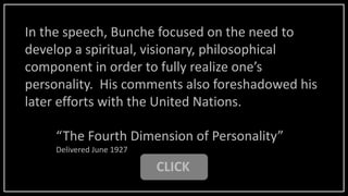 CLICK
“The Fourth Dimension of Personality”
Delivered June 1927
In the speech, Bunche focused on the need to
develop a spiritual, visionary, philosophical
component in order to fully realize one’s
personality. His comments also foreshadowed his
later efforts with the United Nations.
 
