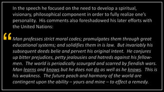 In the speech he focused on the need to develop a spiritual,
visionary, philosophical component in order to fully realize one’s
personality. His comments also foreshadowed his later efforts with
the United Nations:
Man professes strict moral codes; promulgates them through great
educational systems; and solidifies them in is law. But invariably his
subsequent deeds belie and pervert his original intent. He conjures
up bitter prejudices, petty jealousies and hatreds against his fellow-
men. The world is periodically scourged and scarred by fiendish wars.
Man learns and knows but he does not do as well as he knows. This is
his weakness. The future peach and harmony of the world are
contingent upon the ability – yours and mine – to effect a remedy.
“
 