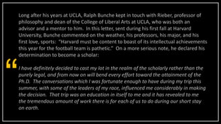 Long after his years at UCLA, Ralph Bunche kept in touch with Rieber, professor of
philosophy and dean of the College of Liberal Arts at UCLA, who was both an
advisor and a mentor to him. In this letter, sent during his first fall at Harvard
University, Bunche commented on the weather, his professors, his major, and his
first love, sports: “Harvard must be content to boast of its intellectual achievements
this year for the football team is pathetic.” On a more serious note, he declared his
determination to become a scholar:
I have definitely decided to cast my lot in the realm of the scholarly rather than the
purely legal, and from now on will bend every effort toward the attainment of the
Ph.D. The conversations which I was fortunate enough to have during my trip this
summer, with some of the leaders of my race, influenced me considerably in making
the decision. That trip was an education in itself to me and it has revealed to me
the tremendous amount of work there is for each of us to do during our short stay
on earth.
“
 