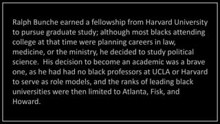 Ralph Bunche earned a fellowship from Harvard University
to pursue graduate study; although most blacks attending
college at that time were planning careers in law,
medicine, or the ministry, he decided to study political
science. His decision to become an academic was a brave
one, as he had had no black professors at UCLA or Harvard
to serve as role models, and the ranks of leading black
universities were then limited to Atlanta, Fisk, and
Howard.
 