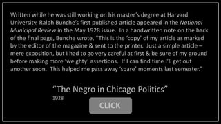 CLICK
“The Negro in Chicago Politics”
1928
Written while he was still working on his master’s degree at Harvard
University, Ralph Bunche’s first published article appeared in the National
Municipal Review in the May 1928 issue. In a handwritten note on the back
of the final page, Bunche wrote, “This is the ‘copy’ of my article as marked
by the editor of the magazine & sent to the printer. Just a simple article –
mere exposition, but I had to go very careful at first & be sure of my ground
before making more ‘weighty’ assertions. If I can find time I’ll get out
another soon. This helped me pass away ‘spare’ moments last semester.”
 