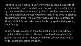 Founded in 1867, Howard University initially served students of
all nationalities, races, and classes. But with the rise of Jim Crow,
by the turn of the century nearly all of its students were black. At
the time Ralph Bunche was hired to establish the political science
department in 1928, the university had its first black president,
Mordecai W. Johnson, who was actively engaged in hiring young
black faculty.
Bunche taught courses in constitutional law and was extremely
popular with his students. He was considered a tough but fair
grader and was almost always available to answer questions or
write letters of recommendation.
 