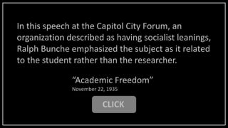 CLICK
“Academic Freedom”
November 22, 1935
In this speech at the Capitol City Forum, an
organization described as having socialist leanings,
Ralph Bunche emphasized the subject as it related
to the student rather than the researcher.
 