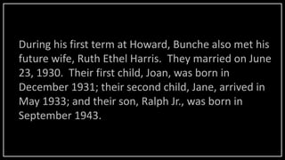 During his first term at Howard, Bunche also met his
future wife, Ruth Ethel Harris. They married on June
23, 1930. Their first child, Joan, was born in
December 1931; their second child, Jane, arrived in
May 1933; and their son, Ralph Jr., was born in
September 1943.
 