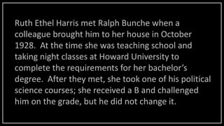 Ruth Ethel Harris met Ralph Bunche when a
colleague brought him to her house in October
1928. At the time she was teaching school and
taking night classes at Howard University to
complete the requirements for her bachelor’s
degree. After they met, she took one of his political
science courses; she received a B and challenged
him on the grade, but he did not change it.
 