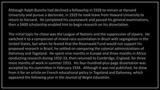 Although Ralph Bunche had declined a fellowship in 1928 to remain at Harvard
University and pursue a doctorate, in 1929 he took leave from Howard University to
return to Harvard. He completed his coursework and passed his general examinations,
then a $400 scholarship enabled him to begin research on his dissertation.
The initial topic he chose was the League of Nations and the suppression of slavery. He
switched it to a comparison of mixed-race assimilation in Brazil with segregation in the
United States, but when he feared that the Rosenwald Fund would not support his
proposed research in Brazil, he settled on comparing the colonial administrations of
Dahomey and Togoland. He spent nine months in Europe and three months in Africa
conducting research during 1932-33, then returned to Cambridge, England, for three
more months of work in summer 1933. His four-hundred-plus-page dissertation was
accepted by his committee in February 1934. Although it was not published, he drew
from it for an article on French educational policy in Togoland and Dahomey, which
appeared the following year in the Journal of Negro Education.
 