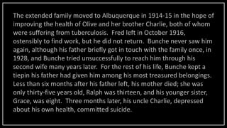 The extended family moved to Albuquerque in 1914-15 in the hope of
improving the health of Olive and her brother Charlie, both of whom
were suffering from tuberculosis. Fred left in October 1916,
ostensibly to find work, but he did not return. Bunche never saw him
again, although his father briefly got in touch with the family once, in
1928, and Bunche tried unsuccessfully to reach him through his
second wife many years later. For the rest of his life, Bunche kept a
tiepin his father had given him among his most treasured belongings.
Less than six months after his father left, his mother died; she was
only thirty-five years old, Ralph was thirteen, and his younger sister,
Grace, was eight. Three months later, his uncle Charlie, depressed
about his own health, committed suicide.
 