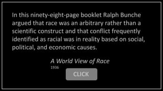 CLICK
A World View of Race
1936
In this ninety-eight-page booklet Ralph Bunche
argued that race was an arbitrary rather than a
scientific construct and that conflict frequently
identified as racial was in reality based on social,
political, and economic causes.
 