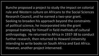 Bunche proposed a project to study the impact on colonial
rule and Western culture on Africans to the Social Sciences
Research Council, and he earned a two-year grant.
Seeking to broaden his approach beyond the constraints
of political science, he incorporated into the grant
proposal training for himself in field methods of cultural
anthropology. He returned to Africa in 1937-38 to conduct
further research, then returned to Howard University
intending to write books on South Africa and East Africa.
However, another project intervened.
 