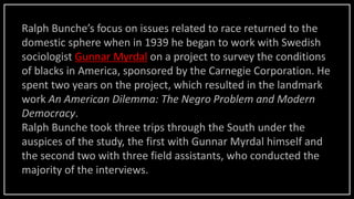 Ralph Bunche’s focus on issues related to race returned to the
domestic sphere when in 1939 he began to work with Swedish
sociologist Gunnar Myrdal on a project to survey the conditions
of blacks in America, sponsored by the Carnegie Corporation. He
spent two years on the project, which resulted in the landmark
work An American Dilemma: The Negro Problem and Modern
Democracy.
Ralph Bunche took three trips through the South under the
auspices of the study, the first with Gunnar Myrdal himself and
the second two with three field assistants, who conducted the
majority of the interviews.
 