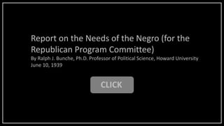 CLICK
Report on the Needs of the Negro (for the
Republican Program Committee)
By Ralph J. Bunche, Ph.D. Professor of Political Science, Howard University
June 10, 1939
 