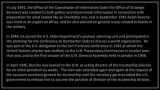 In July 1941, the Office of the Coordinator of Information (later the Office of Strategic
Services) was created to both gather and disseminate information in connection with
preparation for what looked like an inevitable war, and in September 1941 Ralph Bunche
was hired as an expert on Africa, and he also advised on general issues related to blacks in
the military.
In 1944, he joined the U.S. State Department’s postwar planning unit and participated in
the planning for the conference at Dumbarton Oaks to discuss a world organization. He
was part of the U.S. delegation to the San Francisco conference in 1945 at which the
United Nations charter was drafted, to the U.N. Preparatory Commission in London later
that year, and to the first session of the U.N. General Assembly held in London in 1946.
In April 1946, Bunche was loaned to the U.N. as acting director of the trusteeship division
for an initial period of six weeks. The loan was extended again and again at the request of
the assistant secretary-general for trusteeship until the secretary-general asked the U.S.
government to release him to assume the position of director of the trusteeship division.
 