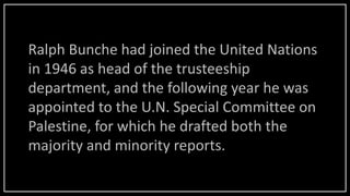 Ralph Bunche had joined the United Nations
in 1946 as head of the trusteeship
department, and the following year he was
appointed to the U.N. Special Committee on
Palestine, for which he drafted both the
majority and minority reports.
 
