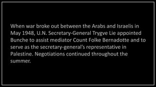 When war broke out between the Arabs and Israelis in
May 1948, U.N. Secretary-General Trygve Lie appointed
Bunche to assist mediator Count Folke Bernadotte and to
serve as the secretary-general’s representative in
Palestine. Negotiations continued throughout the
summer.
 