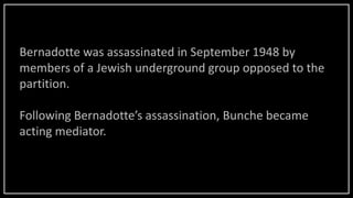 Bernadotte was assassinated in September 1948 by
members of a Jewish underground group opposed to the
partition.
Following Bernadotte’s assassination, Bunche became
acting mediator.
 