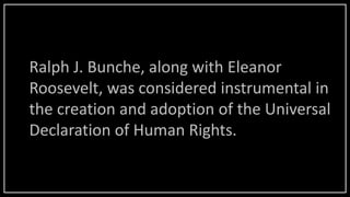 Ralph J. Bunche, along with Eleanor
Roosevelt, was considered instrumental in
the creation and adoption of the Universal
Declaration of Human Rights.
 