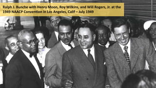 Ralph J. Bunche with Henry Moon, Roy Wilkins, and Will Rogers, Jr. at the
1949 NAACP Convention in Los Angeles, Calif – July 1949
 