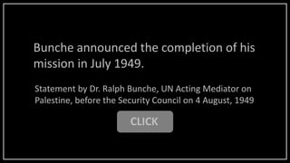 Bunche announced the completion of his
mission in July 1949.
CLICK
Statement by Dr. Ralph Bunche, UN Acting Mediator on
Palestine, before the Security Council on 4 August, 1949
 