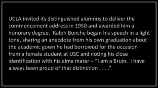 UCLA invited its distinguished alumnus to deliver the
commencement address in 1950 and awarded him a
honorary degree. Ralph Bunche began his speech in a light
tone, sharing an anecdote from his own graduation about
the academic gown he had borrowed for the occasion
from a female student at USC and noting his close
identification with his alma mater – “I am a Bruin. I have
always been proud of that distinction . . . .”
 