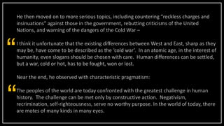 He then moved on to more serious topics, including countering “reckless charges and
insinuations” against those in the government, rebutting criticisms of the United
Nations, and warning of the dangers of the Cold War –
I think it unfortunate that the existing differences between West and East, sharp as they
may be, have come to be described as the ‘cold war’. In an atomic age, in the interest of
humanity, even slogans should be chosen with care. Human differences can be settled,
but a war, cold or hot, has to be fought, won or lost.
Near the end, he observed with characteristic pragmatism:
The peoples of the world are today confronted with the greatest challenge in human
history. The challenge can be met only by constructive action. Negativism,
recrimination, self-righteousness, serve no worthy purpose. In the world of today, there
are motes of many kinds in many eyes.
“
“
 